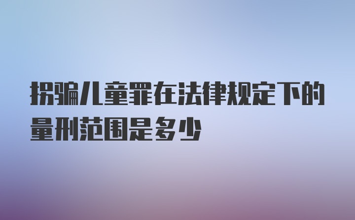 拐骗儿童罪在法律规定下的量刑范围是多少