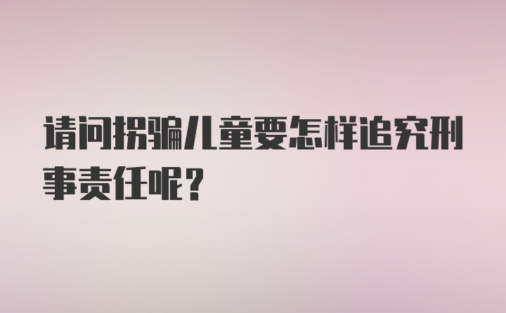 请问拐骗儿童要怎样追究刑事责任呢?