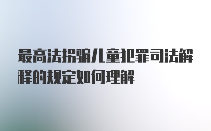 最高法拐骗儿童犯罪司法解释的规定如何理解