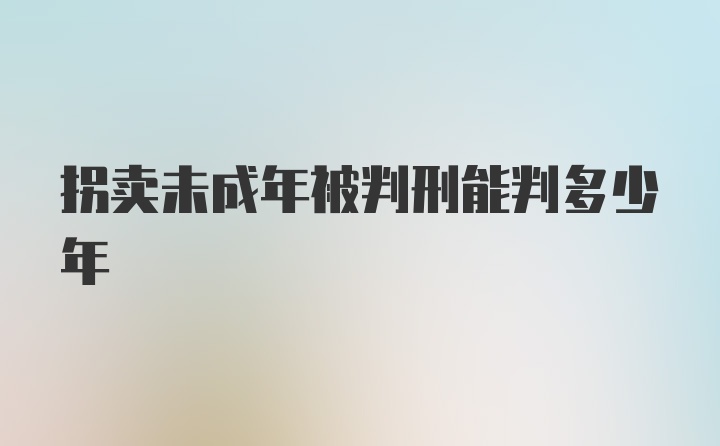 拐卖未成年被判刑能判多少年