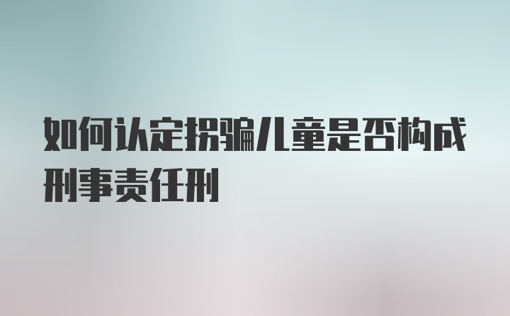 如何认定拐骗儿童是否构成刑事责任刑