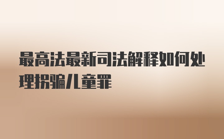 最高法最新司法解释如何处理拐骗儿童罪