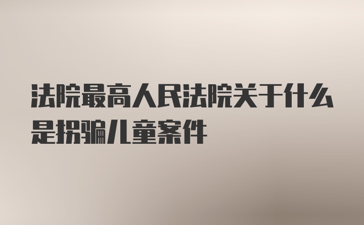 法院最高人民法院关于什么是拐骗儿童案件