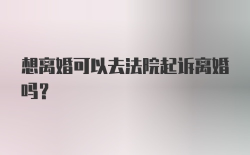 想离婚可以去法院起诉离婚吗？