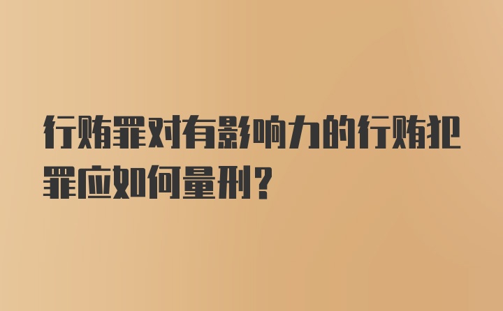 行贿罪对有影响力的行贿犯罪应如何量刑？