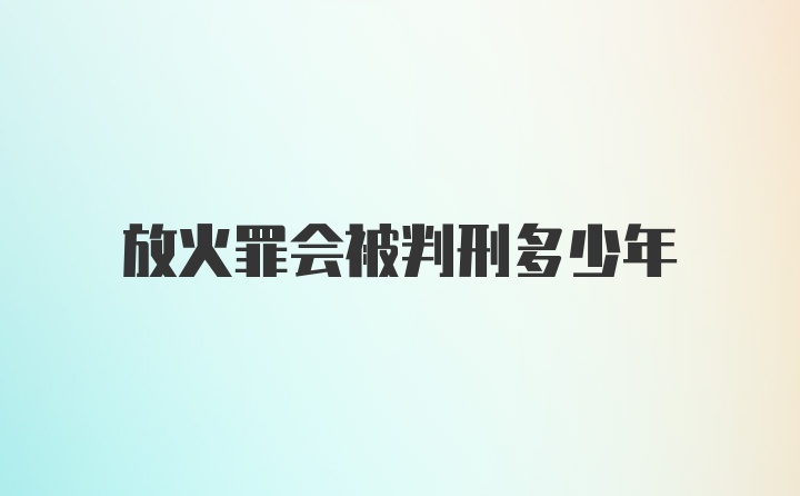 放火罪会被判刑多少年