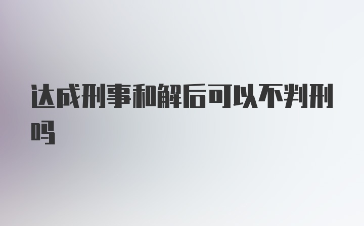 达成刑事和解后可以不判刑吗