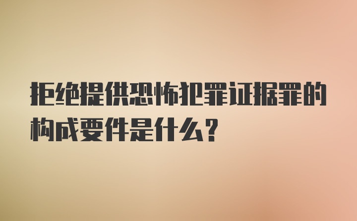 拒绝提供恐怖犯罪证据罪的构成要件是什么？