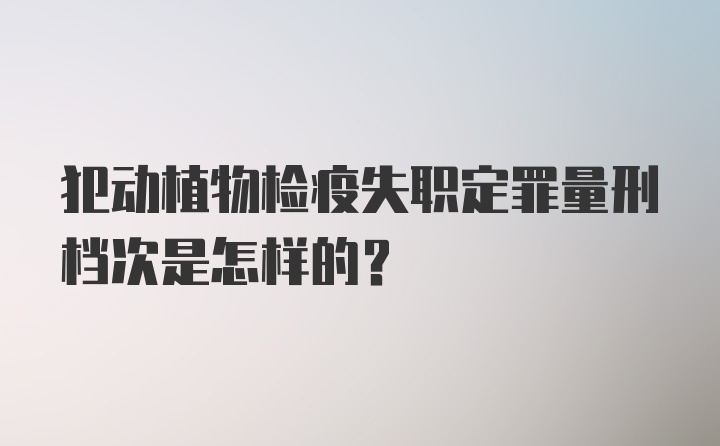 犯动植物检疫失职定罪量刑档次是怎样的？