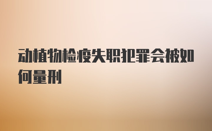 动植物检疫失职犯罪会被如何量刑