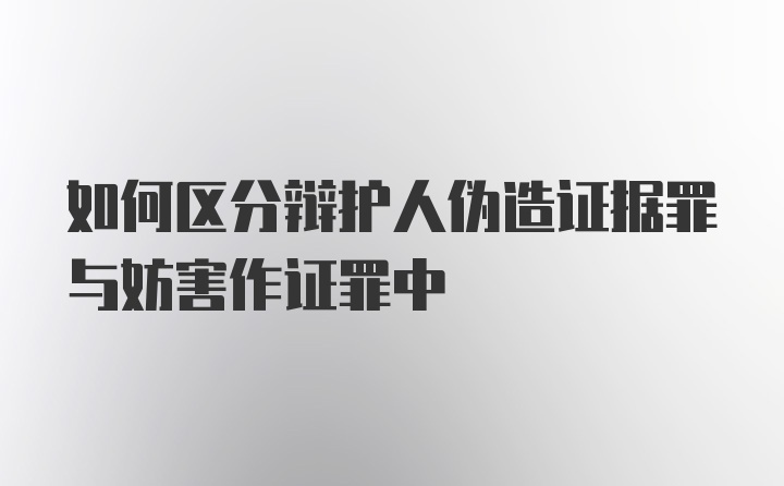 如何区分辩护人伪造证据罪与妨害作证罪中