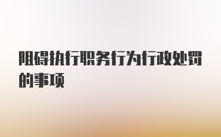 阻碍执行职务行为行政处罚的事项