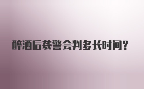 醉酒后袭警会判多长时间?