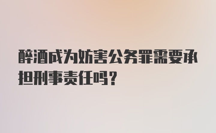 醉酒成为妨害公务罪需要承担刑事责任吗？