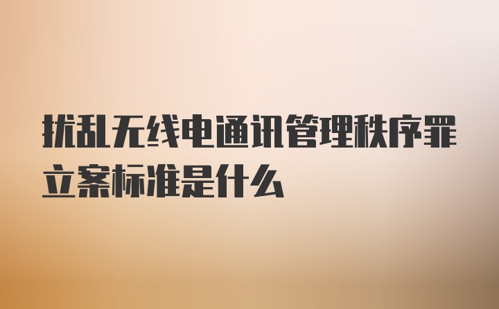 扰乱无线电通讯管理秩序罪立案标准是什么