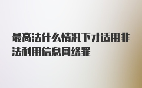 最高法什么情况下才适用非法利用信息网络罪