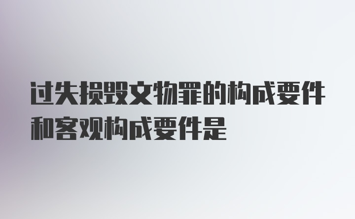 过失损毁文物罪的构成要件和客观构成要件是