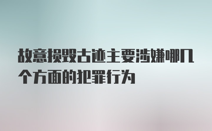 故意损毁古迹主要涉嫌哪几个方面的犯罪行为