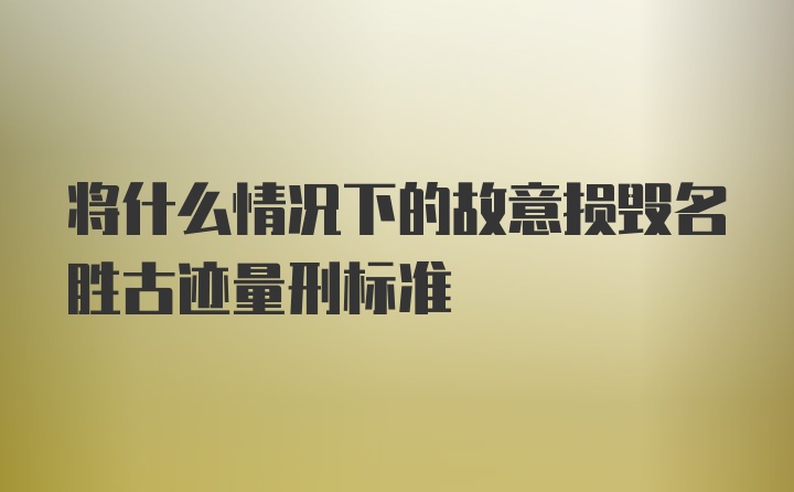 将什么情况下的故意损毁名胜古迹量刑标准