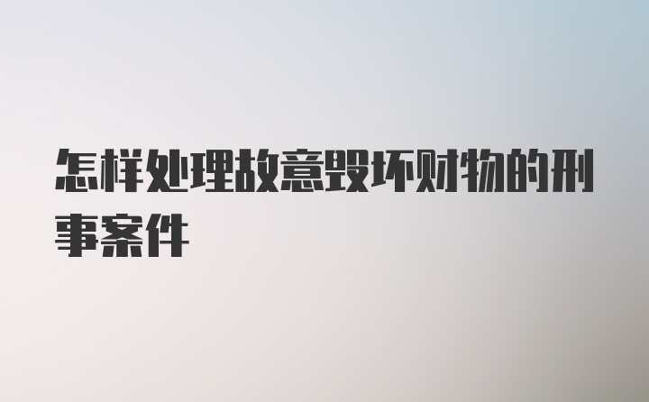 怎样处理故意毁坏财物的刑事案件