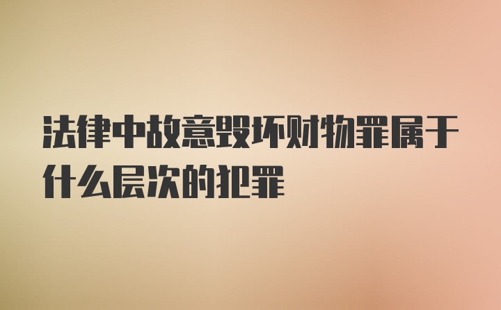 法律中故意毁坏财物罪属于什么层次的犯罪