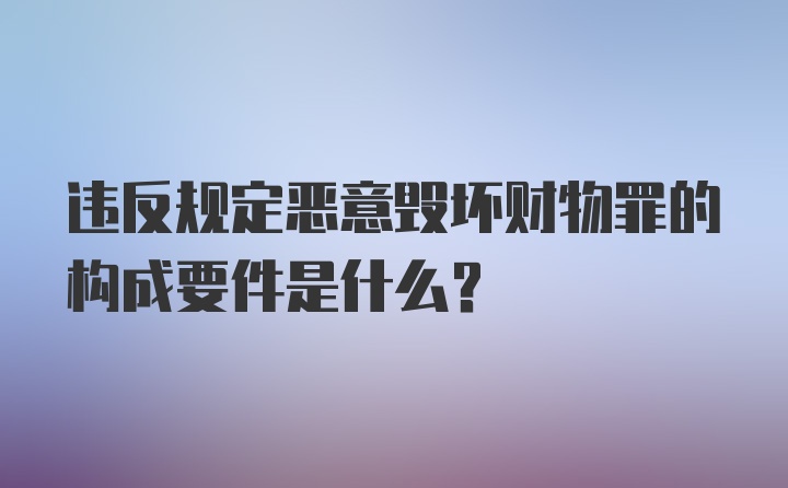 违反规定恶意毁坏财物罪的构成要件是什么？