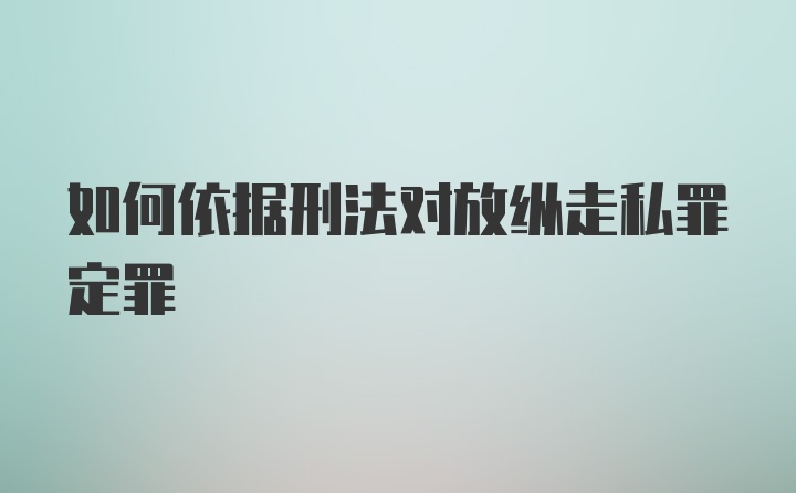 如何依据刑法对放纵走私罪定罪