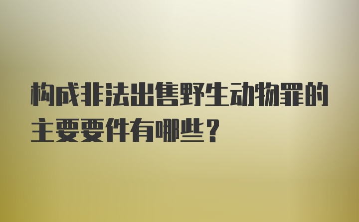 构成非法出售野生动物罪的主要要件有哪些？