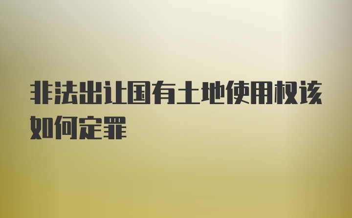 非法出让国有土地使用权该如何定罪