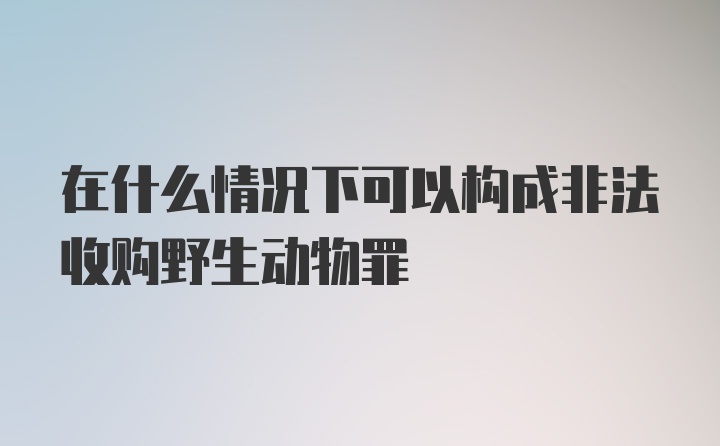 在什么情况下可以构成非法收购野生动物罪