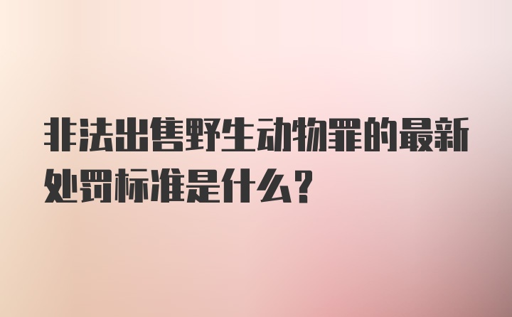 非法出售野生动物罪的最新处罚标准是什么？