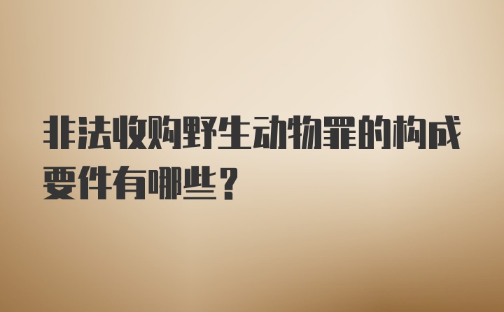 非法收购野生动物罪的构成要件有哪些？