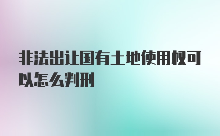 非法出让国有土地使用权可以怎么判刑