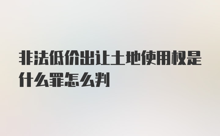 非法低价出让土地使用权是什么罪怎么判