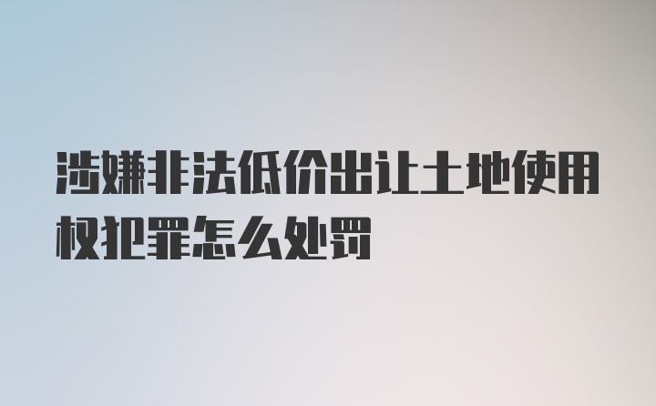 涉嫌非法低价出让土地使用权犯罪怎么处罚