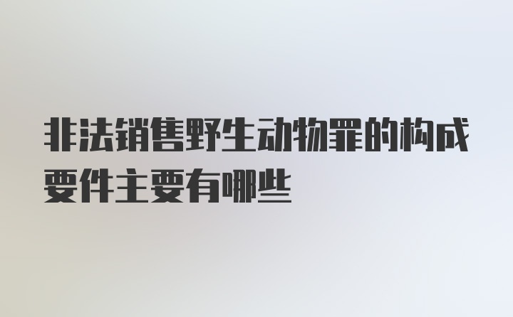 非法销售野生动物罪的构成要件主要有哪些