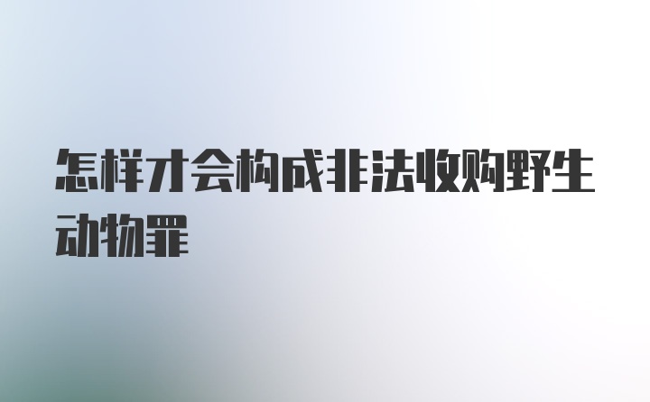 怎样才会构成非法收购野生动物罪