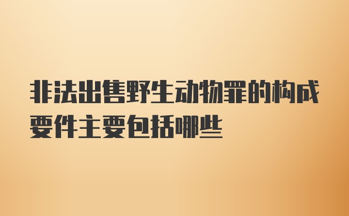 非法出售野生动物罪的构成要件主要包括哪些