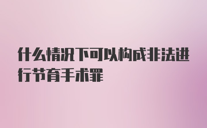 什么情况下可以构成非法进行节育手术罪