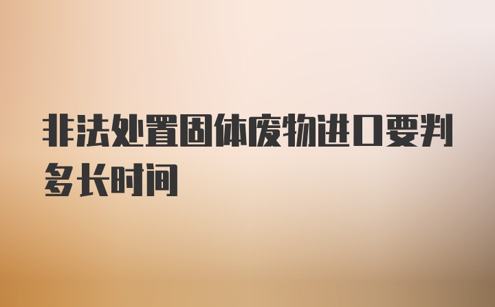 非法处置固体废物进口要判多长时间