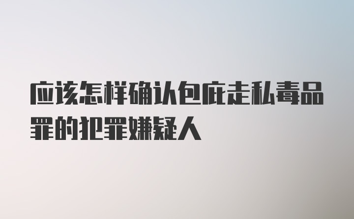 应该怎样确认包庇走私毒品罪的犯罪嫌疑人