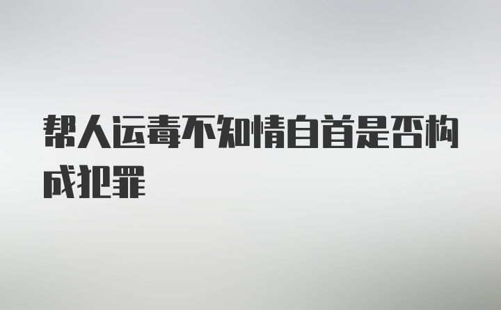 帮人运毒不知情自首是否构成犯罪