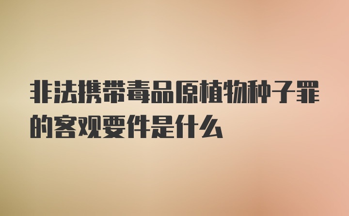 非法携带毒品原植物种子罪的客观要件是什么