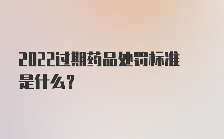 2022过期药品处罚标准是什么？