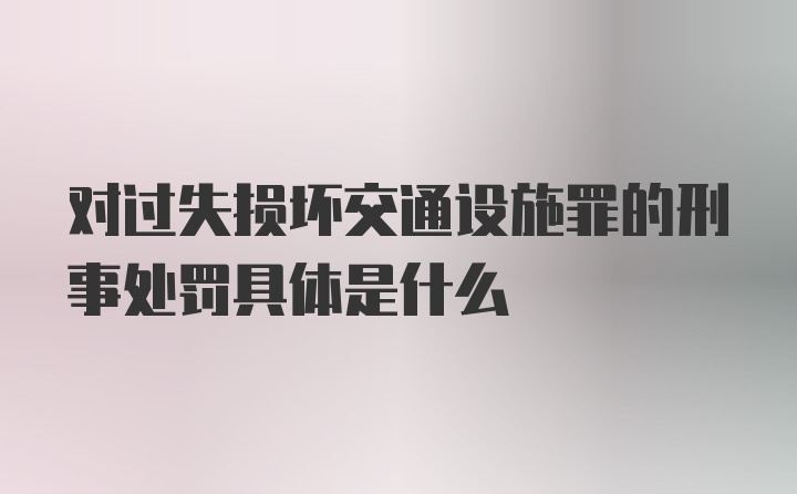 对过失损坏交通设施罪的刑事处罚具体是什么