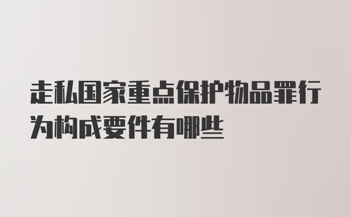 走私国家重点保护物品罪行为构成要件有哪些