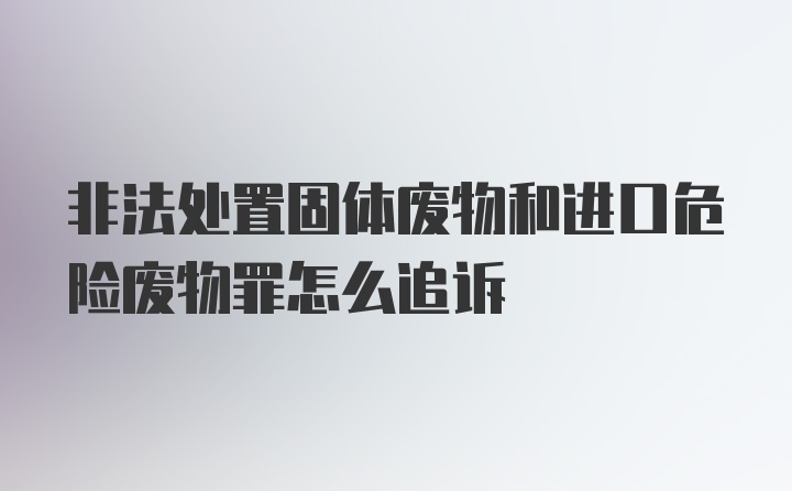 非法处置固体废物和进口危险废物罪怎么追诉