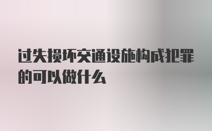 过失损坏交通设施构成犯罪的可以做什么