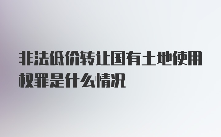 非法低价转让国有土地使用权罪是什么情况