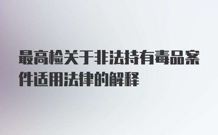 最高检关于非法持有毒品案件适用法律的解释